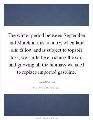 The winter period between September and March in this country, when land sits fallow and is subject to topsoil loss, we could be enriching the soil and growing all the biomass we need to replace imported gasoline Picture Quote #1