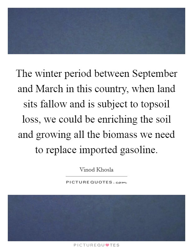 The winter period between September and March in this country, when land sits fallow and is subject to topsoil loss, we could be enriching the soil and growing all the biomass we need to replace imported gasoline. Picture Quote #1