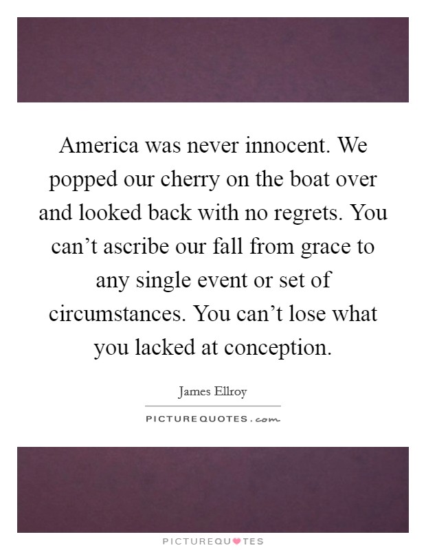 America was never innocent. We popped our cherry on the boat over and looked back with no regrets. You can't ascribe our fall from grace to any single event or set of circumstances. You can't lose what you lacked at conception. Picture Quote #1