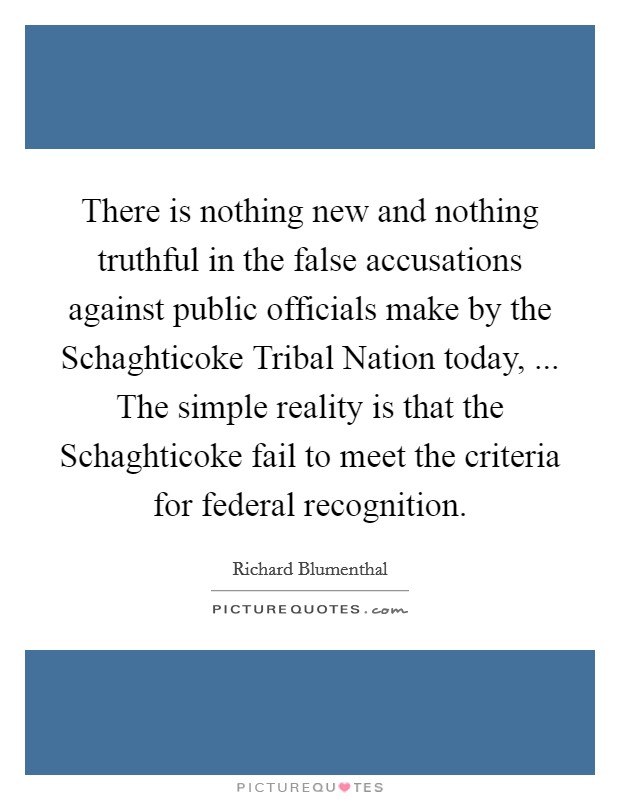 There is nothing new and nothing truthful in the false accusations against public officials make by the Schaghticoke Tribal Nation today, ... The simple reality is that the Schaghticoke fail to meet the criteria for federal recognition. Picture Quote #1