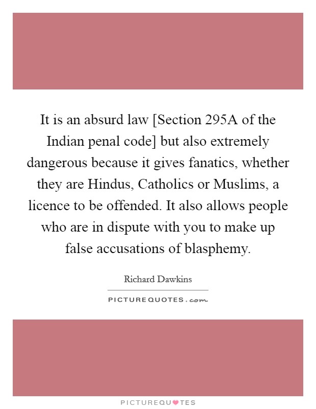It is an absurd law [Section 295A of the Indian penal code] but also extremely dangerous because it gives fanatics, whether they are Hindus, Catholics or Muslims, a licence to be offended. It also allows people who are in dispute with you to make up false accusations of blasphemy. Picture Quote #1