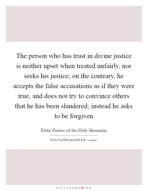 The person who has trust in divine justice is neither upset when treated unfairly, nor seeks his justice; on the contrary, he accepts the false accusations as if they were true, and does not try to convince others that he has been slandered; instead he asks to be forgiven Picture Quote #1