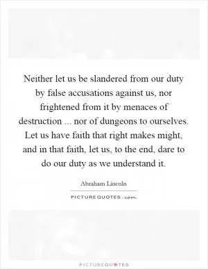 Neither let us be slandered from our duty by false accusations against us, nor frightened from it by menaces of destruction ... nor of dungeons to ourselves. Let us have faith that right makes might, and in that faith, let us, to the end, dare to do our duty as we understand it Picture Quote #1