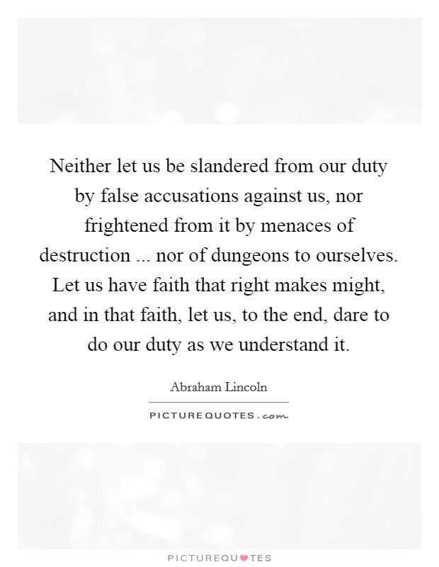 Neither let us be slandered from our duty by false accusations against us, nor frightened from it by menaces of destruction ... nor of dungeons to ourselves. Let us have faith that right makes might, and in that faith, let us, to the end, dare to do our duty as we understand it. Picture Quote #1