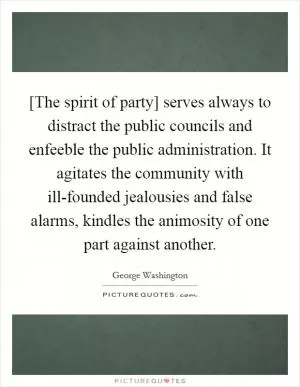 [The spirit of party] serves always to distract the public councils and enfeeble the public administration. It agitates the community with ill-founded jealousies and false alarms, kindles the animosity of one part against another Picture Quote #1