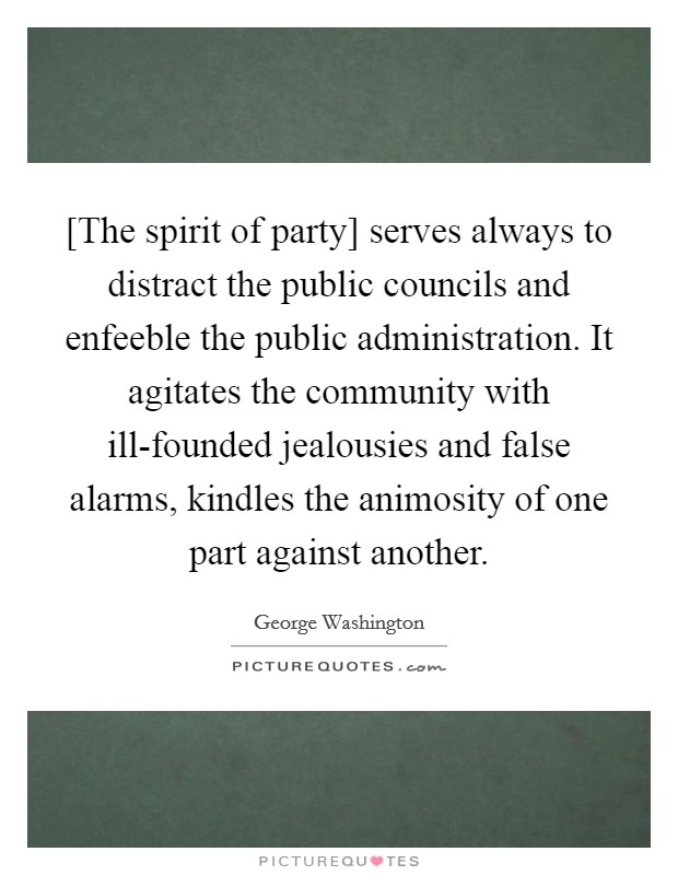 [The spirit of party] serves always to distract the public councils and enfeeble the public administration. It agitates the community with ill-founded jealousies and false alarms, kindles the animosity of one part against another. Picture Quote #1