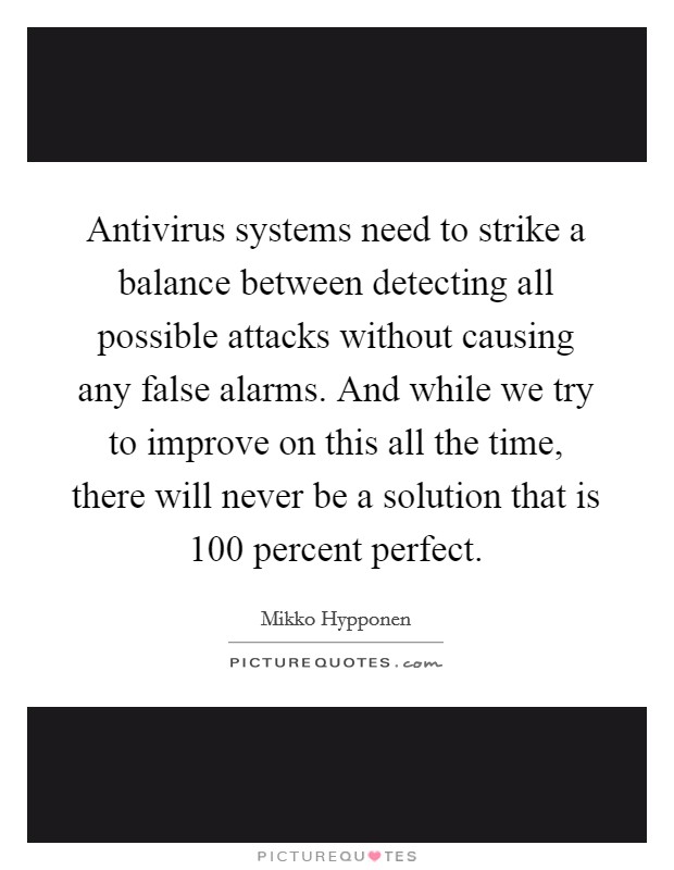 Antivirus systems need to strike a balance between detecting all possible attacks without causing any false alarms. And while we try to improve on this all the time, there will never be a solution that is 100 percent perfect. Picture Quote #1