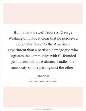 But in his Farewell Address, George Washington made it clear that he perceived no greater threat to the American experiment than a partisan demagogue who ‘agitates the community with ill-founded jealousies and false alarms, kindles the animosity of one part against the other’ Picture Quote #1