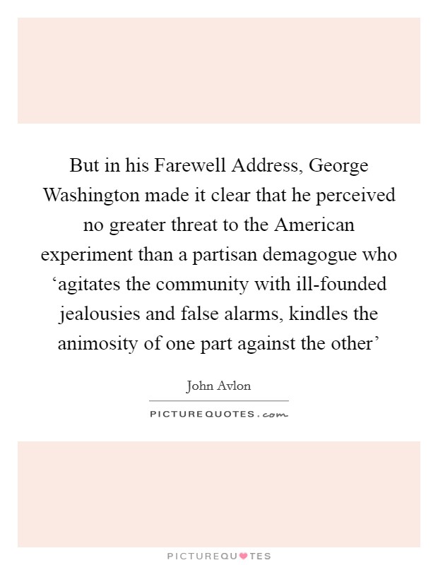 But in his Farewell Address, George Washington made it clear that he perceived no greater threat to the American experiment than a partisan demagogue who ‘agitates the community with ill-founded jealousies and false alarms, kindles the animosity of one part against the other' Picture Quote #1