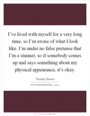 I’ve lived with myself for a very long time, so I’m aware of what I look like. I’m under no false pretense that I’m a stunner, so if somebody comes up and says something about my physical appearance, it’s okay Picture Quote #1