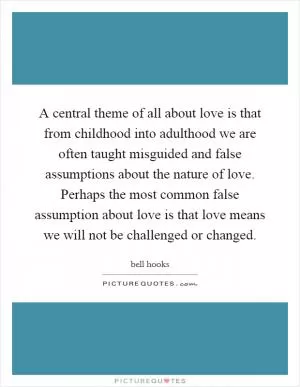 A central theme of all about love is that from childhood into adulthood we are often taught misguided and false assumptions about the nature of love. Perhaps the most common false assumption about love is that love means we will not be challenged or changed Picture Quote #1