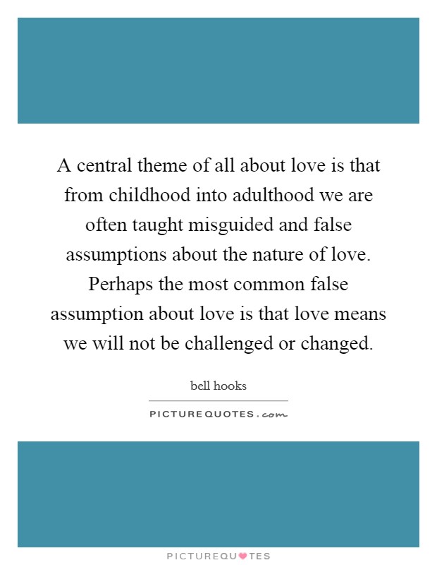A central theme of all about love is that from childhood into adulthood we are often taught misguided and false assumptions about the nature of love. Perhaps the most common false assumption about love is that love means we will not be challenged or changed. Picture Quote #1