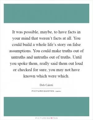 It was possible, maybe, to have facts in your mind that weren’t facts at all. You could build a whole life’s story on false assumptions. You could make truths out of untruths and untruths out of truths. Until you spoke them, really said them out loud or checked for sure, you may not have known which were which Picture Quote #1
