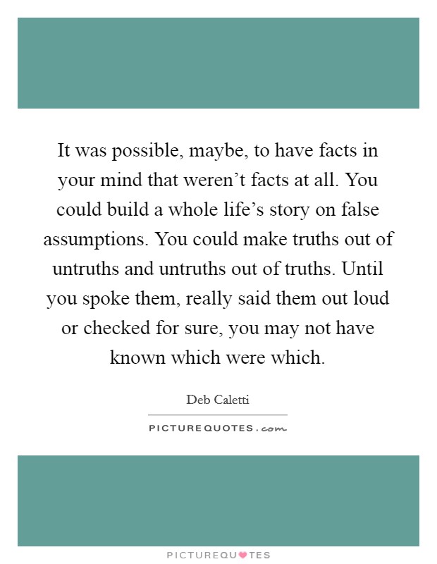 It was possible, maybe, to have facts in your mind that weren't facts at all. You could build a whole life's story on false assumptions. You could make truths out of untruths and untruths out of truths. Until you spoke them, really said them out loud or checked for sure, you may not have known which were which. Picture Quote #1