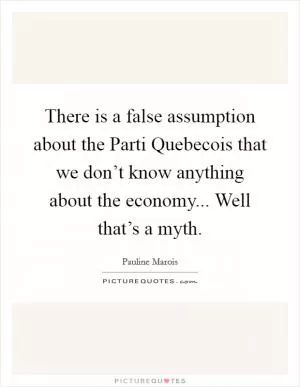 There is a false assumption about the Parti Quebecois that we don’t know anything about the economy... Well that’s a myth Picture Quote #1