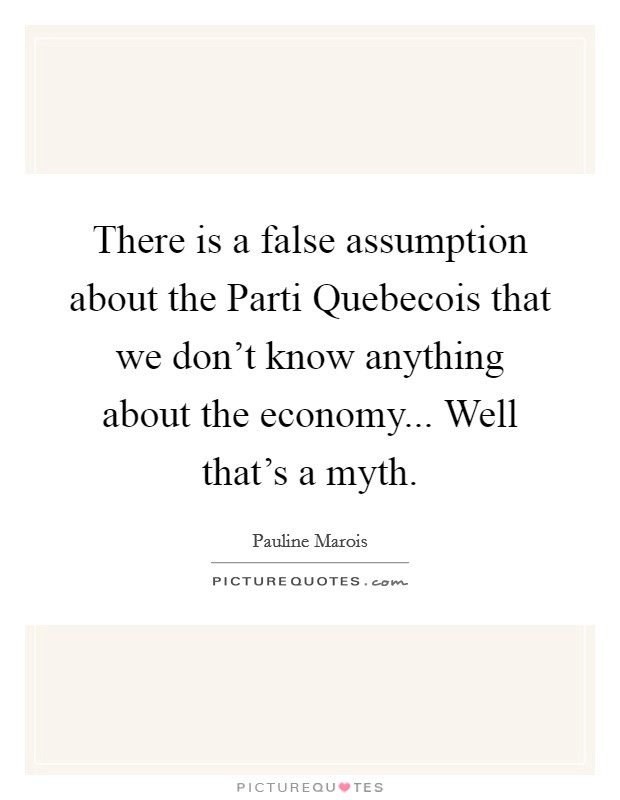 There is a false assumption about the Parti Quebecois that we don't know anything about the economy... Well that's a myth. Picture Quote #1