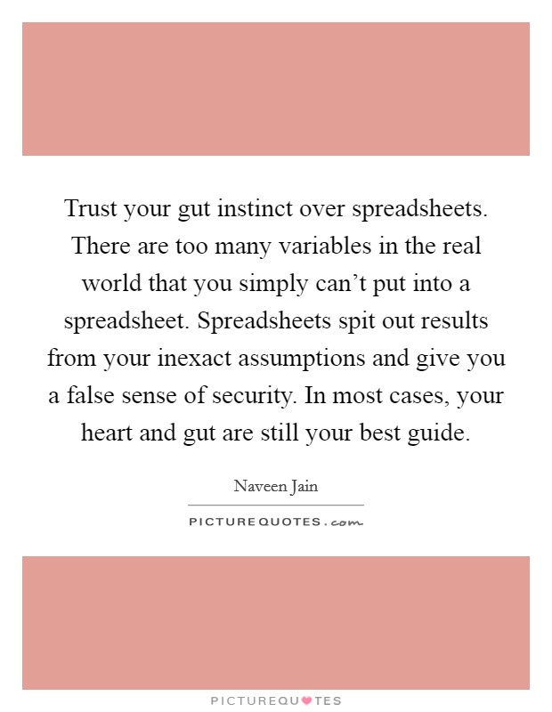 Trust your gut instinct over spreadsheets. There are too many variables in the real world that you simply can't put into a spreadsheet. Spreadsheets spit out results from your inexact assumptions and give you a false sense of security. In most cases, your heart and gut are still your best guide. Picture Quote #1