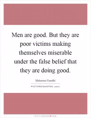 Men are good. But they are poor victims making themselves miserable under the false belief that they are doing good Picture Quote #1