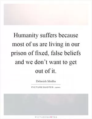Humanity suffers because most of us are living in our prison of fixed, false beliefs and we don’t want to get out of it Picture Quote #1