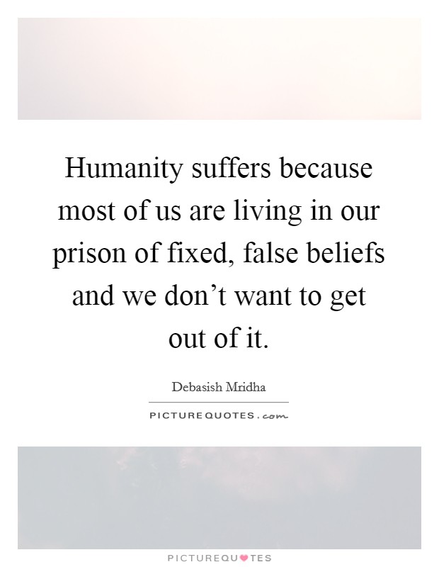 Humanity suffers because most of us are living in our prison of fixed, false beliefs and we don't want to get out of it. Picture Quote #1