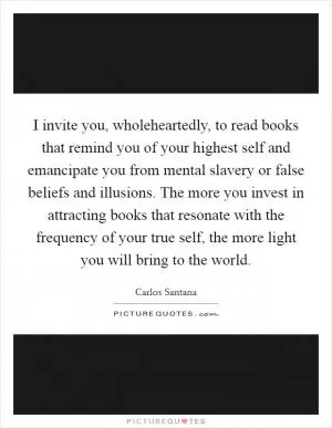I invite you, wholeheartedly, to read books that remind you of your highest self and emancipate you from mental slavery or false beliefs and illusions. The more you invest in attracting books that resonate with the frequency of your true self, the more light you will bring to the world Picture Quote #1