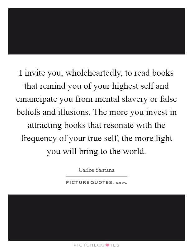 I invite you, wholeheartedly, to read books that remind you of your highest self and emancipate you from mental slavery or false beliefs and illusions. The more you invest in attracting books that resonate with the frequency of your true self, the more light you will bring to the world. Picture Quote #1