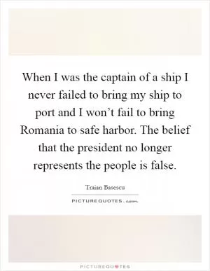 When I was the captain of a ship I never failed to bring my ship to port and I won’t fail to bring Romania to safe harbor. The belief that the president no longer represents the people is false Picture Quote #1