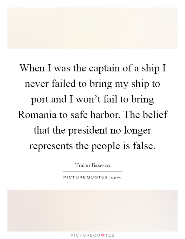 When I was the captain of a ship I never failed to bring my ship to port and I won't fail to bring Romania to safe harbor. The belief that the president no longer represents the people is false. Picture Quote #1