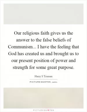 Our religious faith gives us the answer to the false beliefs of Communism... I have the feeling that God has created us and brought us to our present position of power and strength for some great purpose Picture Quote #1