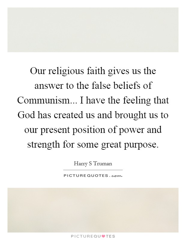 Our religious faith gives us the answer to the false beliefs of Communism... I have the feeling that God has created us and brought us to our present position of power and strength for some great purpose. Picture Quote #1