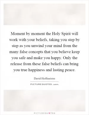Moment by moment the Holy Spirit will work with your beliefs, taking you step by step as you unwind your mind from the many false concepts that you believe keep you safe and make you happy. Only the release from these false beliefs can bring you true happiness and lasting peace Picture Quote #1