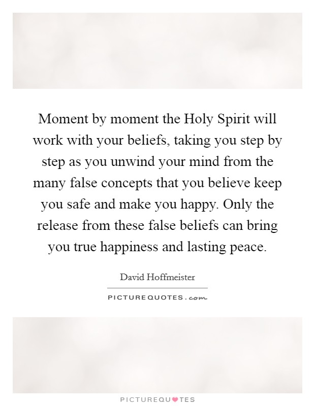 Moment by moment the Holy Spirit will work with your beliefs, taking you step by step as you unwind your mind from the many false concepts that you believe keep you safe and make you happy. Only the release from these false beliefs can bring you true happiness and lasting peace. Picture Quote #1