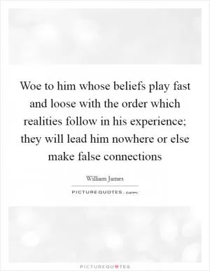 Woe to him whose beliefs play fast and loose with the order which realities follow in his experience; they will lead him nowhere or else make false connections Picture Quote #1