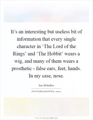 It’s an interesting but useless bit of information that every single character in ‘The Lord of the Rings’ and ‘The Hobbit’ wears a wig, and many of them wears a prosthetic - false ears, feet, hands. In my case, nose Picture Quote #1