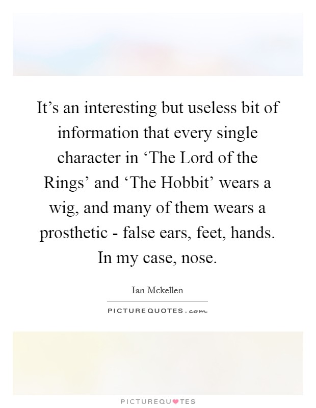 It's an interesting but useless bit of information that every single character in ‘The Lord of the Rings' and ‘The Hobbit' wears a wig, and many of them wears a prosthetic - false ears, feet, hands. In my case, nose. Picture Quote #1