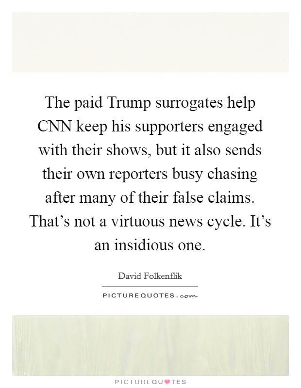 The paid Trump surrogates help CNN keep his supporters engaged with their shows, but it also sends their own reporters busy chasing after many of their false claims. That's not a virtuous news cycle. It's an insidious one. Picture Quote #1