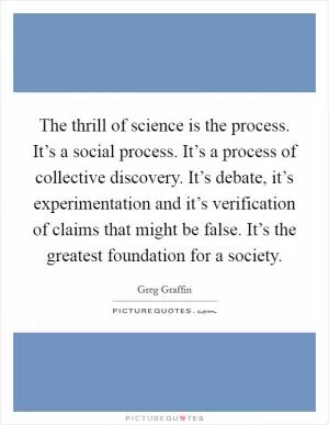 The thrill of science is the process. It’s a social process. It’s a process of collective discovery. It’s debate, it’s experimentation and it’s verification of claims that might be false. It’s the greatest foundation for a society Picture Quote #1
