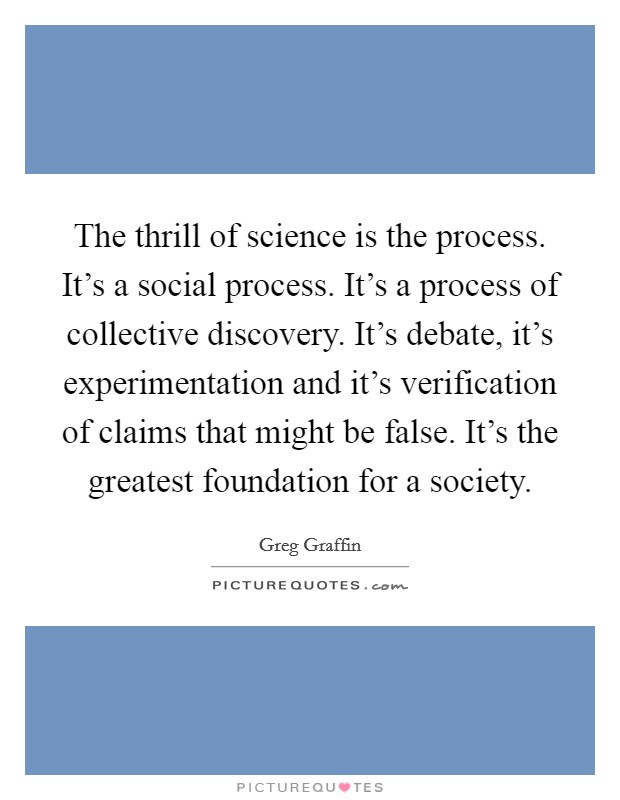 The thrill of science is the process. It's a social process. It's a process of collective discovery. It's debate, it's experimentation and it's verification of claims that might be false. It's the greatest foundation for a society. Picture Quote #1