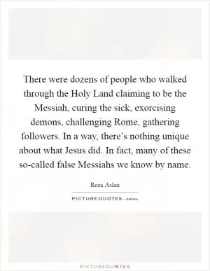 There were dozens of people who walked through the Holy Land claiming to be the Messiah, curing the sick, exorcising demons, challenging Rome, gathering followers. In a way, there’s nothing unique about what Jesus did. In fact, many of these so-called false Messiahs we know by name Picture Quote #1