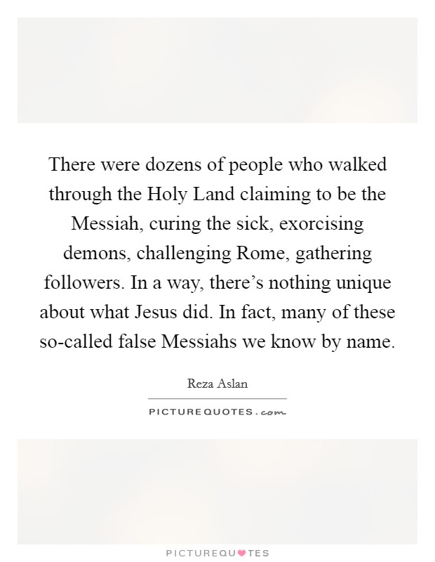 There were dozens of people who walked through the Holy Land claiming to be the Messiah, curing the sick, exorcising demons, challenging Rome, gathering followers. In a way, there's nothing unique about what Jesus did. In fact, many of these so-called false Messiahs we know by name. Picture Quote #1