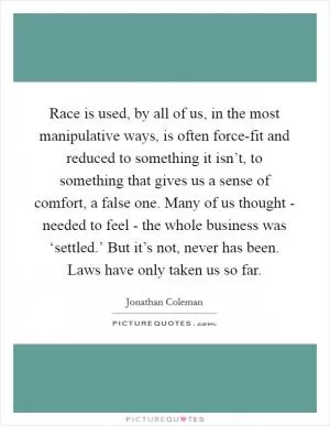 Race is used, by all of us, in the most manipulative ways, is often force-fit and reduced to something it isn’t, to something that gives us a sense of comfort, a false one. Many of us thought - needed to feel - the whole business was ‘settled.’ But it’s not, never has been. Laws have only taken us so far Picture Quote #1