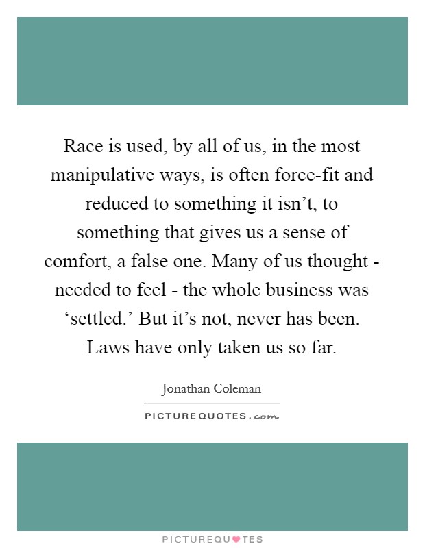 Race is used, by all of us, in the most manipulative ways, is often force-fit and reduced to something it isn't, to something that gives us a sense of comfort, a false one. Many of us thought - needed to feel - the whole business was ‘settled.' But it's not, never has been. Laws have only taken us so far. Picture Quote #1