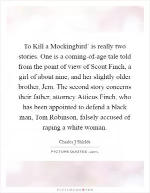 To Kill a Mockingbird’ is really two stories. One is a coming-of-age tale told from the point of view of Scout Finch, a girl of about nine, and her slightly older brother, Jem. The second story concerns their father, attorney Atticus Finch, who has been appointed to defend a black man, Tom Robinson, falsely accused of raping a white woman Picture Quote #1