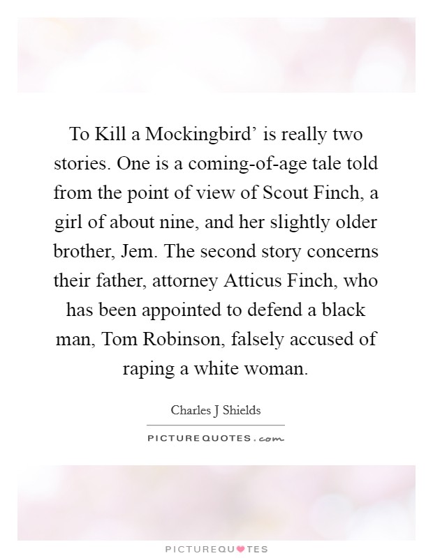 To Kill a Mockingbird' is really two stories. One is a coming-of-age tale told from the point of view of Scout Finch, a girl of about nine, and her slightly older brother, Jem. The second story concerns their father, attorney Atticus Finch, who has been appointed to defend a black man, Tom Robinson, falsely accused of raping a white woman. Picture Quote #1