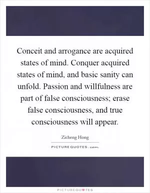 Conceit and arrogance are acquired states of mind. Conquer acquired states of mind, and basic sanity can unfold. Passion and willfulness are part of false consciousness; erase false consciousness, and true consciousness will appear Picture Quote #1