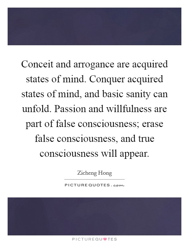 Conceit and arrogance are acquired states of mind. Conquer acquired states of mind, and basic sanity can unfold. Passion and willfulness are part of false consciousness; erase false consciousness, and true consciousness will appear. Picture Quote #1