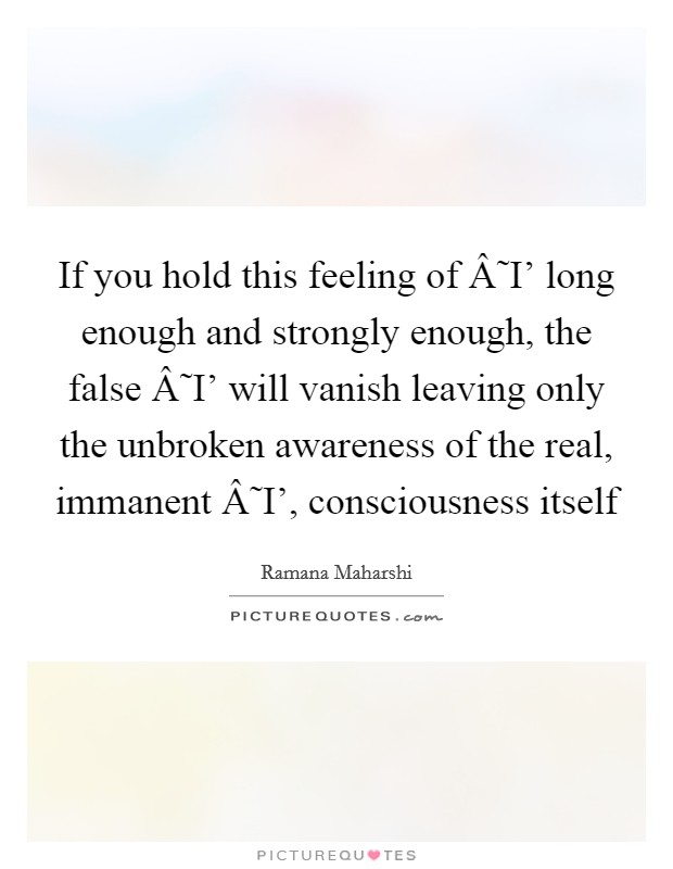 If you hold this feeling of Â˜I' long enough and strongly enough, the false Â˜I' will vanish leaving only the unbroken awareness of the real, immanent Â˜I', consciousness itself Picture Quote #1