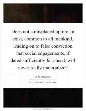 Does not a misplaced optimism exist, common to all mankind, leading on to false conviction that social engagements, if dated sufficiently far ahead, will never really materialize? Picture Quote #1