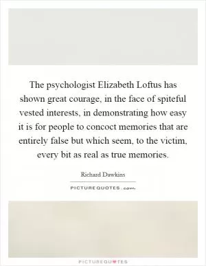 The psychologist Elizabeth Loftus has shown great courage, in the face of spiteful vested interests, in demonstrating how easy it is for people to concoct memories that are entirely false but which seem, to the victim, every bit as real as true memories Picture Quote #1