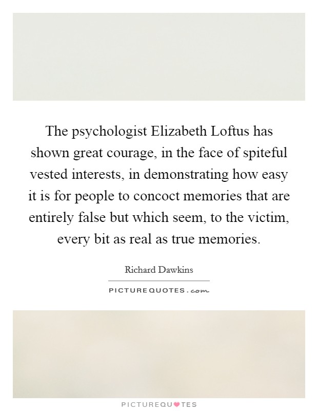 The psychologist Elizabeth Loftus has shown great courage, in the face of spiteful vested interests, in demonstrating how easy it is for people to concoct memories that are entirely false but which seem, to the victim, every bit as real as true memories. Picture Quote #1